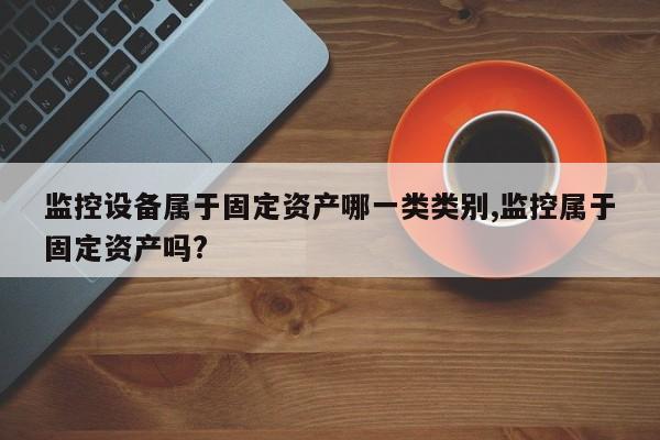 监控设备属于固定资产哪一类类别,监控属于固定资产吗?